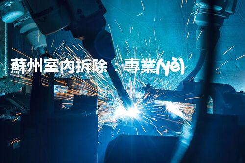 蘇州室內拆除：專業(yè)高效，安全環(huán)保一站式服務